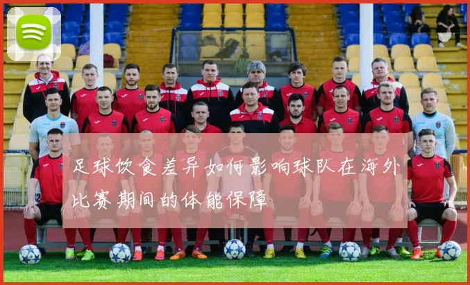 足球饮食差异如何影响球队在海外比赛期间的体能保障