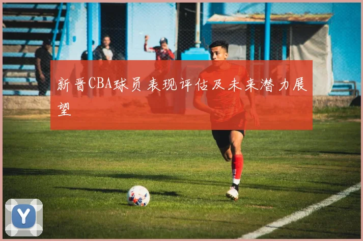 新晋CBA球员表现评估及未来潜力展望