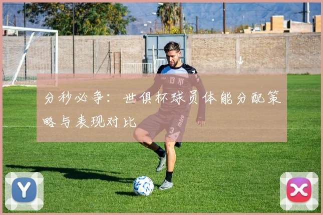 分秒必争：世俱杯球员体能分配策略与表现对比