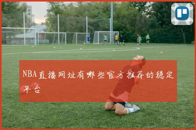 NBA直播网址有哪些官方推荐的稳定平台