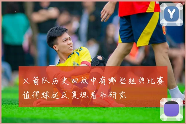 火箭队历史回放中有哪些经典比赛值得球迷反复观看和研究