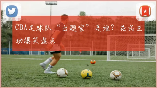 CBA足球队“出题官”是谁？花式互动爆笑盘点
