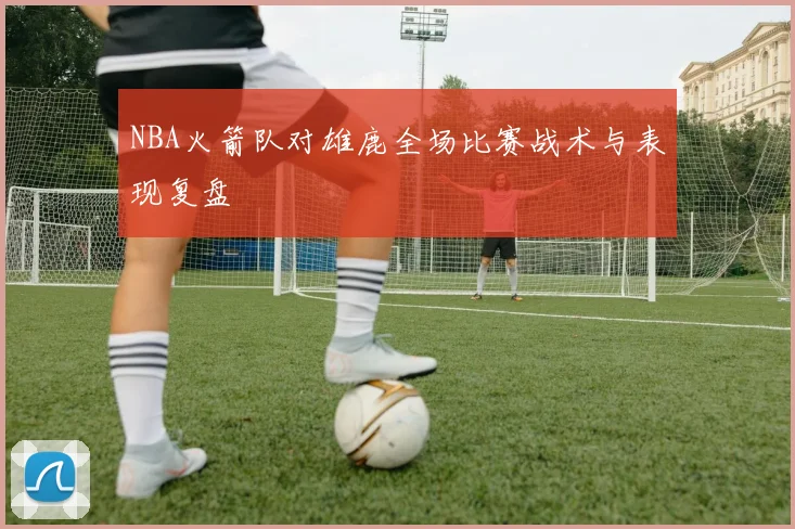 NBA火箭队对雄鹿全场比赛战术与表现复盘