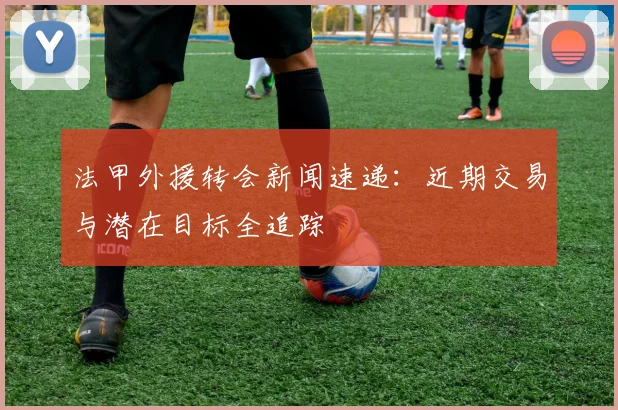 法甲外援转会新闻速递：近期交易与潜在目标全追踪